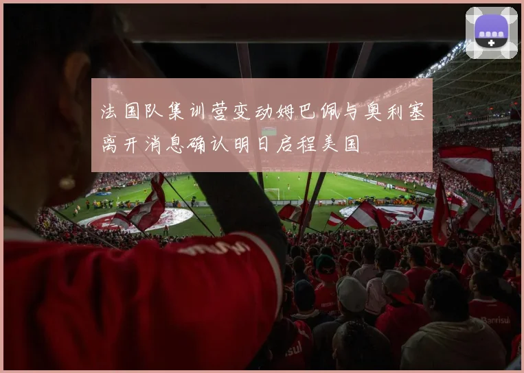 法国队集训营变动姆巴佩与奥利塞离开消息确认明日启程美国