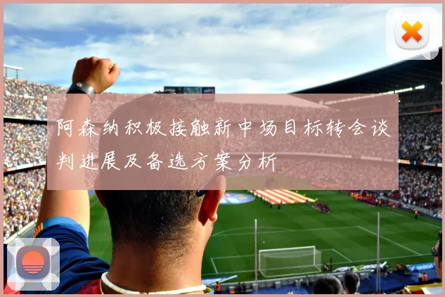 阿森纳积极接触新中场目标转会谈判进展及备选方案分析