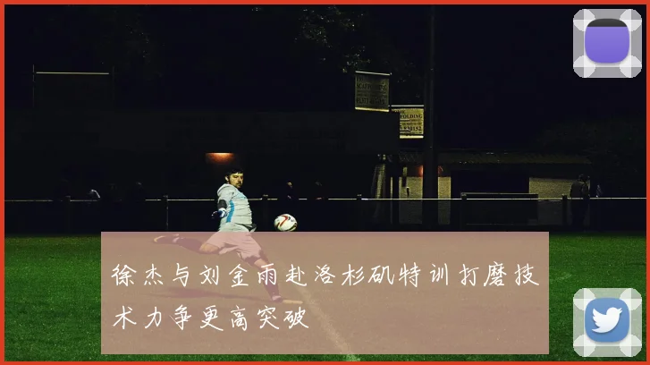 徐杰与刘金雨赴洛杉矶特训打磨技术力争更高突破
