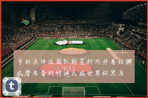 亨利点评法国队新星科内并看好挪威摩洛哥科特迪瓦成世界杯黑马