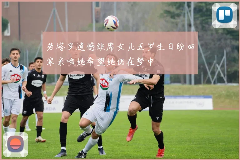 劳塔罗遗憾缺席女儿五岁生日盼回家亲吻她希望她仍在梦中