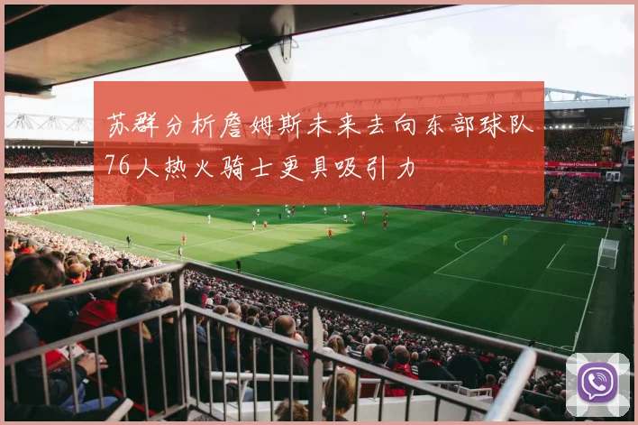 苏群分析詹姆斯未来去向东部球队76人热火骑士更具吸引力