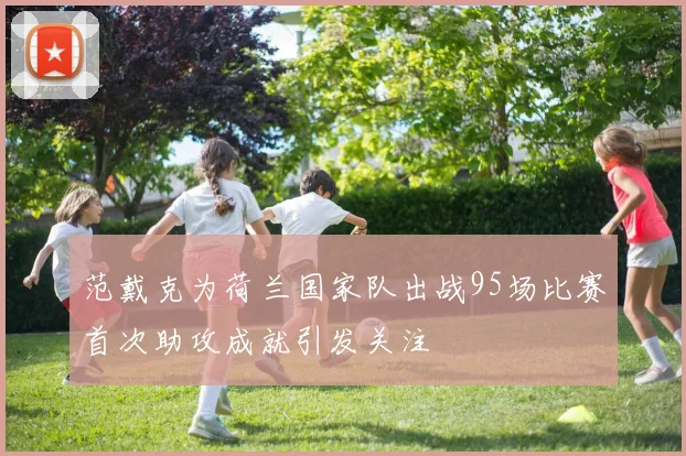 范戴克为荷兰国家队出战95场比赛首次助攻成就引发关注