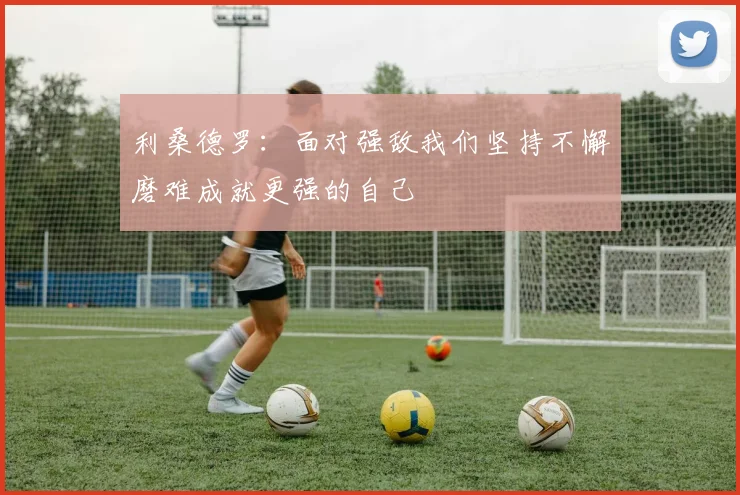 利桑德罗：面对强敌我们坚持不懈磨难成就更强的自己