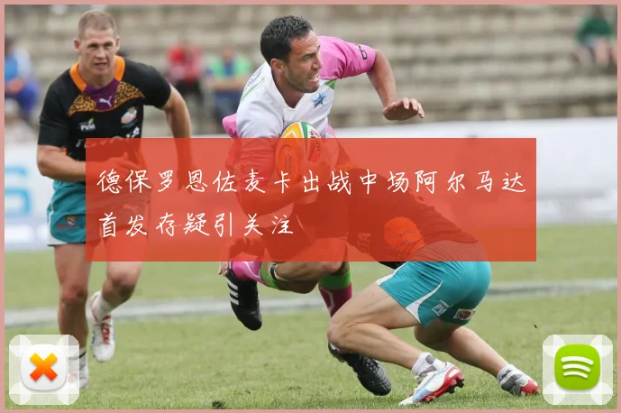 德保罗恩佐麦卡出战中场阿尔马达首发存疑引关注