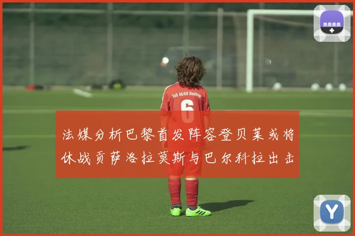 法媒分析巴黎首发阵容登贝莱或将休战贡萨洛拉莫斯与巴尔科拉出击