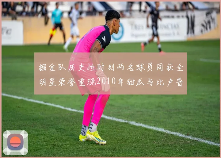 掘金队历史性时刻两名球员同获全明星荣誉重现2010年甜瓜与比卢普斯辉煌