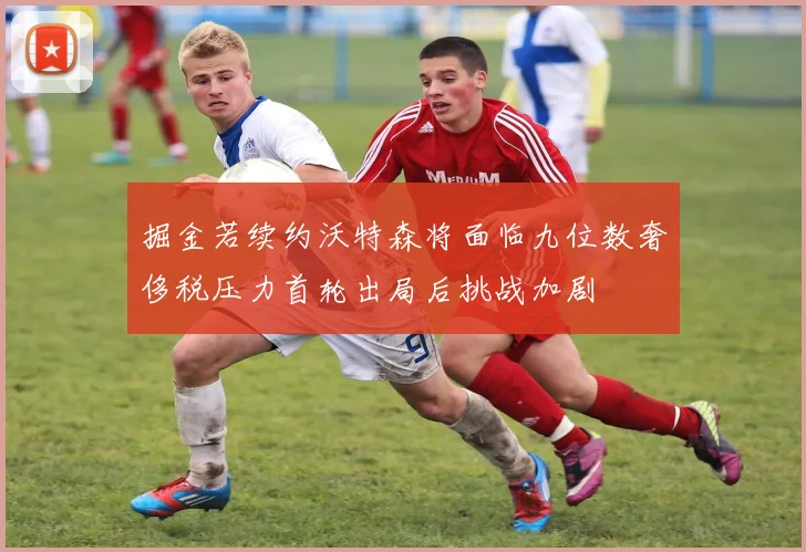 掘金若续约沃特森将面临九位数奢侈税压力首轮出局后挑战加剧