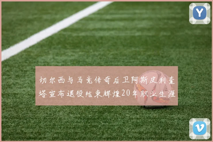 切尔西与马竞传奇后卫阿斯皮利奎塔宣布退役结束辉煌20年职业生涯