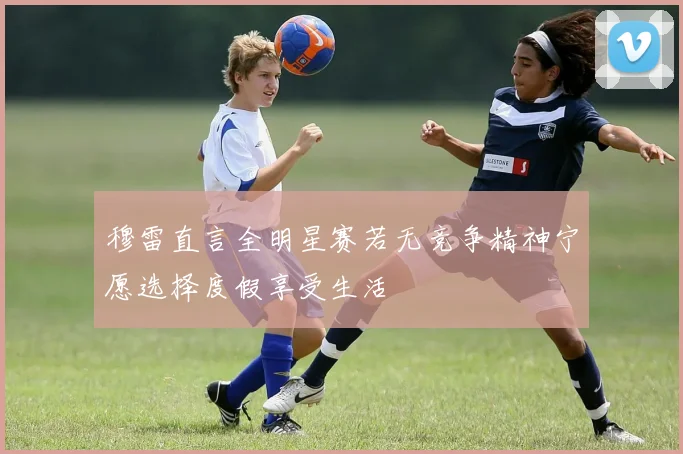 穆雷直言全明星赛若无竞争精神宁愿选择度假享受生活
