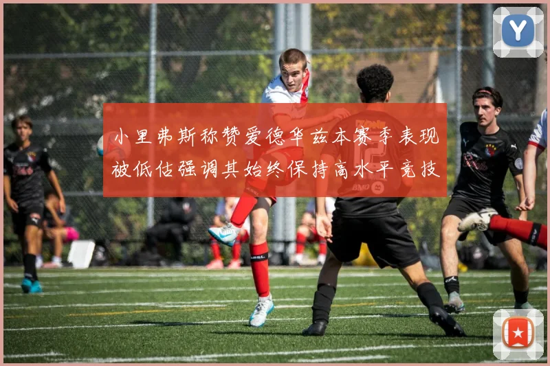 小里弗斯称赞爱德华兹本赛季表现被低估强调其始终保持高水平竞技状态