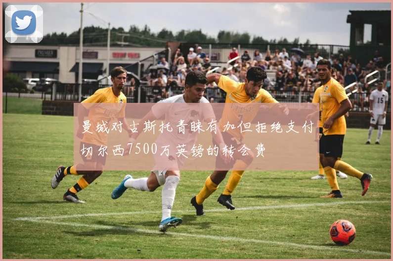 曼城对古斯托青睐有加但拒绝支付切尔西7500万英镑的转会费