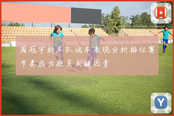 周冠宇新车队试车表现分析排位赛节奏成为胜负关键因素