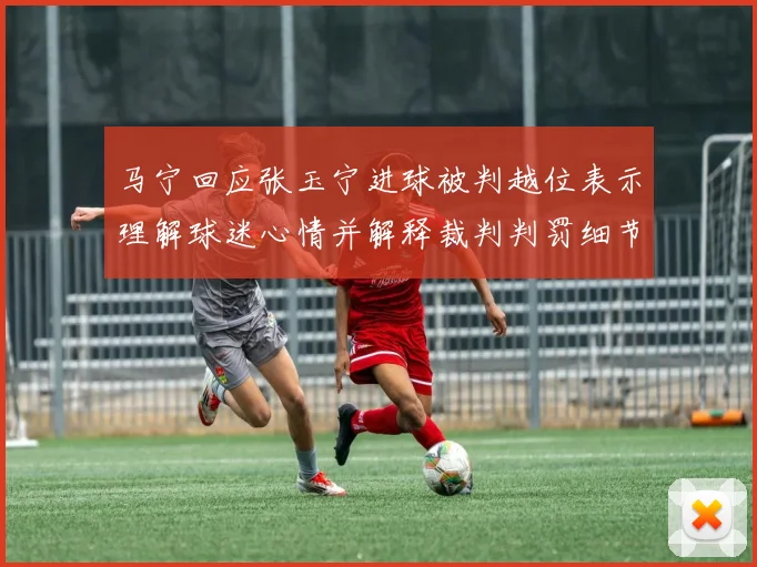 马宁回应张玉宁进球被判越位表示理解球迷心情并解释裁判判罚细节