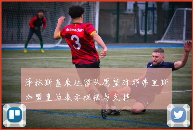泽林斯基表达留队愿望对邓弗里斯加盟皇马表示祝福与支持