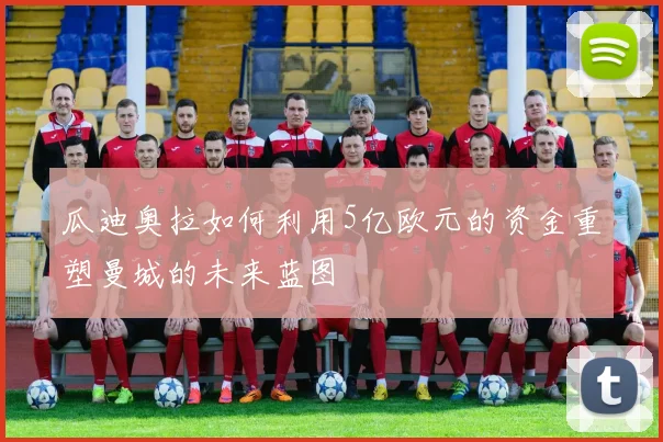 瓜迪奥拉如何利用5亿欧元的资金重塑曼城的未来蓝图