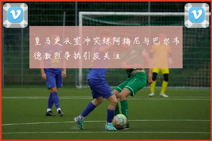 皇马更衣室冲突琼阿梅尼与巴尔韦德激烈争执引发关注
