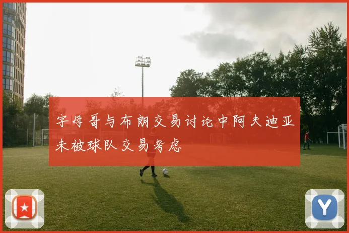 字母哥与布朗交易讨论中阿夫迪亚未被球队交易考虑