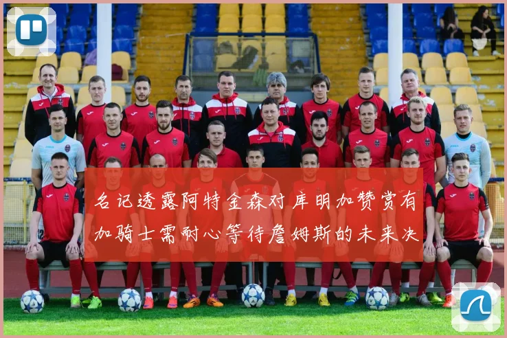 名记透露阿特金森对库明加赞赏有加骑士需耐心等待詹姆斯的未来决定