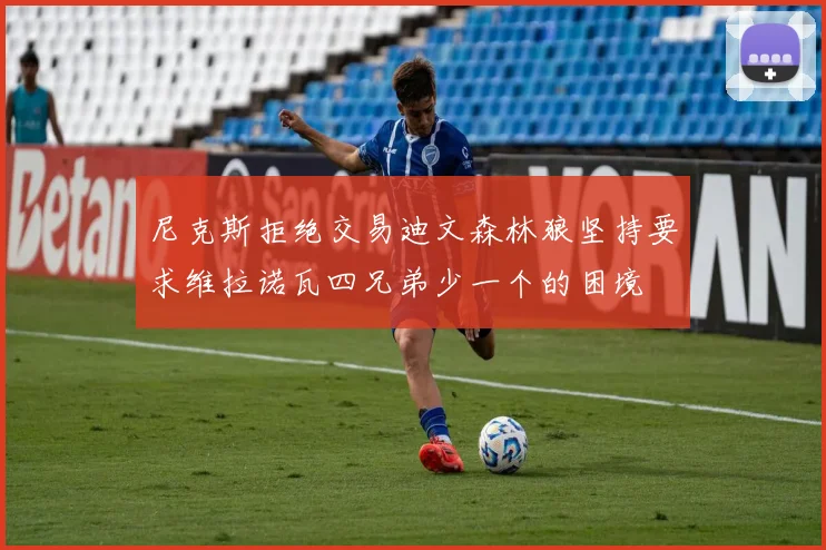 尼克斯拒绝交易迪文森林狼坚持要求维拉诺瓦四兄弟少一个的困境