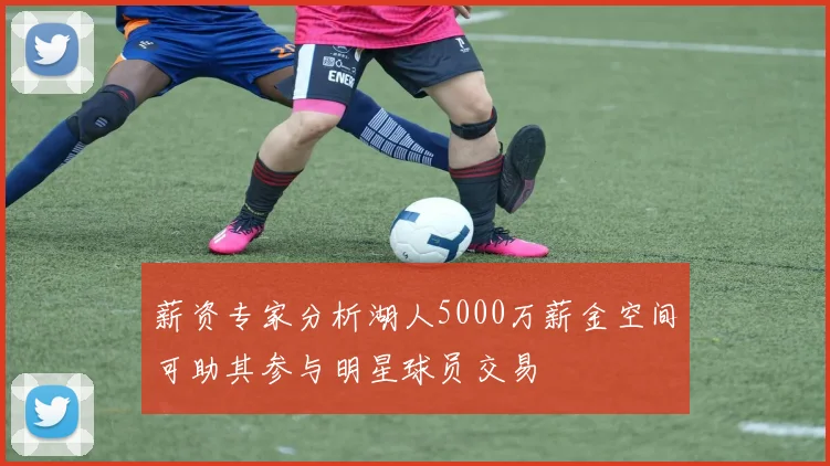 薪资专家分析湖人5000万薪金空间可助其参与明星球员交易
