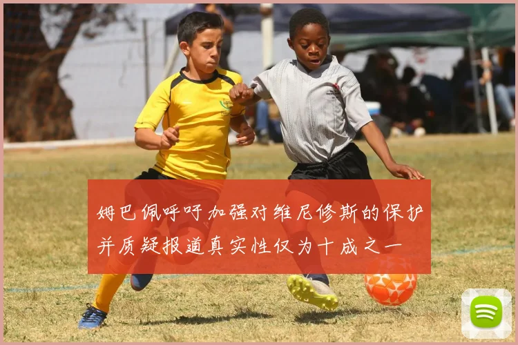 姆巴佩呼吁加强对维尼修斯的保护并质疑报道真实性仅为十成之一