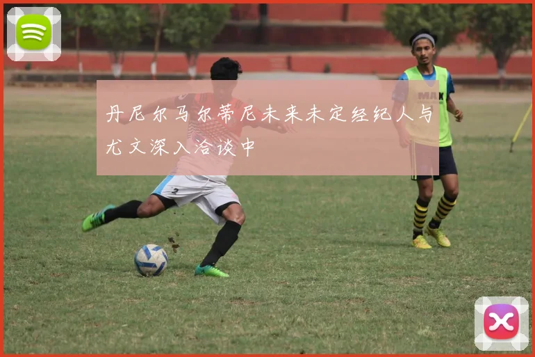 丹尼尔马尔蒂尼未来未定经纪人与尤文深入洽谈中