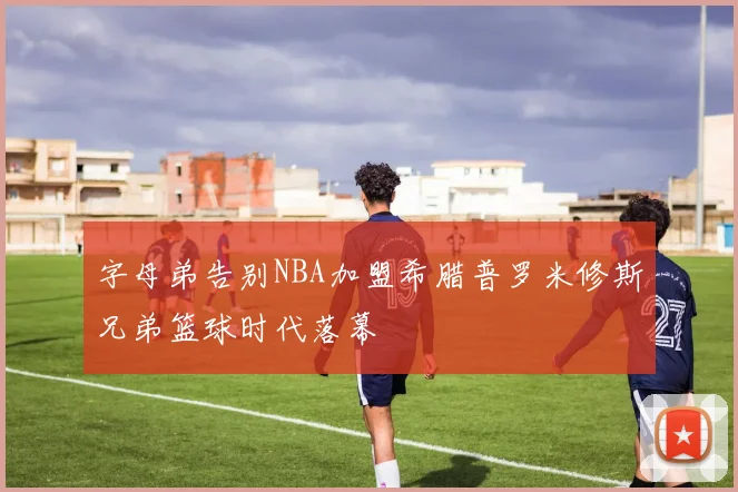 字母弟告别NBA加盟希腊普罗米修斯兄弟篮球时代落幕