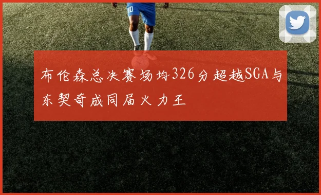 布伦森总决赛场均326分超越SGA与东契奇成同届火力王